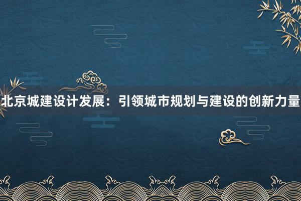 北京城建设计发展：引领城市规划与建设的创新力量